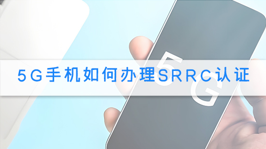 5G手機(jī)如何辦理SRRC認(rèn)證.jpg